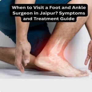 When to Visit a Foot and Ankle Surgeon in Jaipur? Symptoms and Treatment Guide
